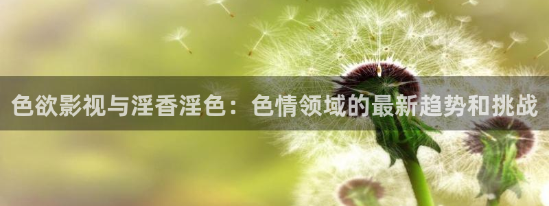 嫩草影院久：色欲影视与淫香淫色：色情领域的最新趋势和挑战