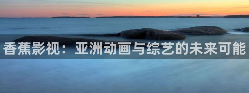 嫩草影院懂的影院：香蕉影视：亚洲动画与综艺的未来可能